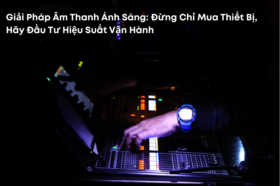 Giải Pháp Âm Thanh Ánh Sáng: Đừng Chỉ Mua Thiết Bị, Hãy Đầu Tư Hiệu Suất Vận Hành
