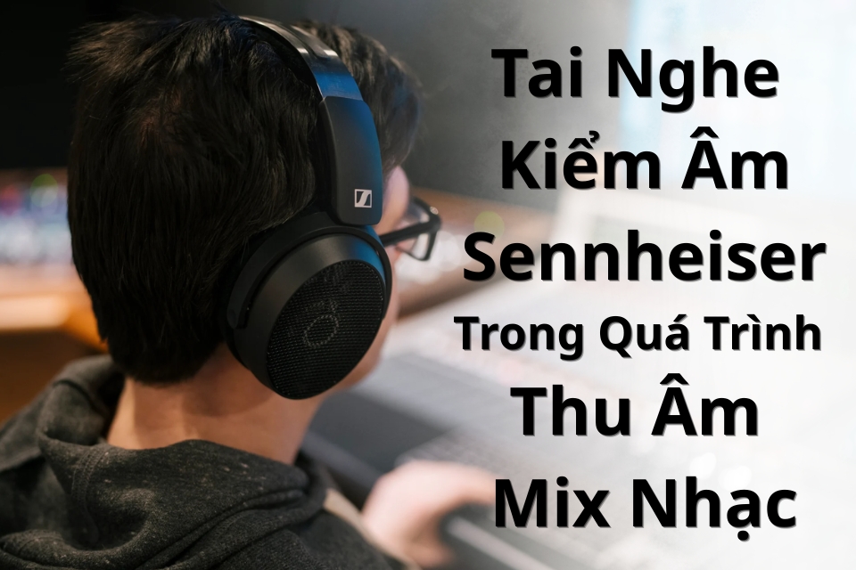 Tai Nghe Kiểm Âm Sennheiser Trong Quá Trình Thu Âm Và Mix Nhạc