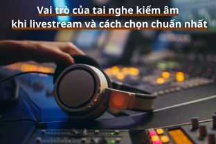 Vai trò của tai nghe kiểm âm khi livestream và cách chọn chuẩn nhất