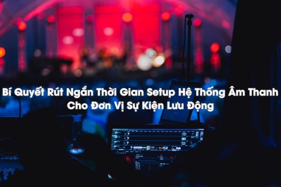 Bí Quyết Rút Ngắn Thời Gian Setup Hệ Thống Âm Thanh Cho Đơn Vị Sự Kiện Lưu Động