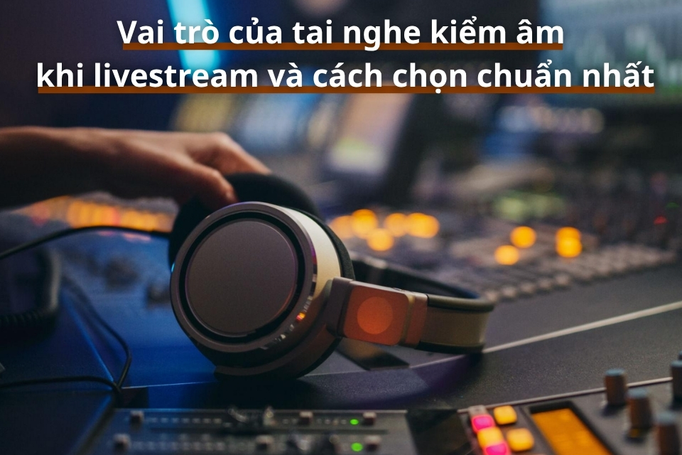 Vai trò của tai nghe kiểm âm khi livestream và cách chọn chuẩn nhất