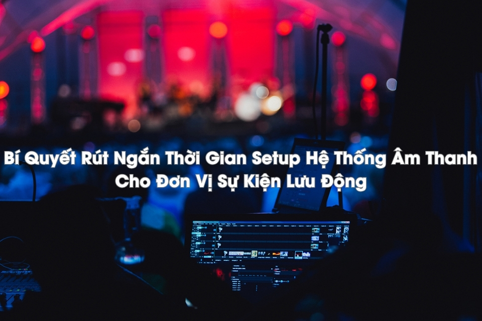 Bí Quyết Rút Ngắn Thời Gian Setup Hệ Thống Âm Thanh Cho Đơn Vị Sự Kiện Lưu Động